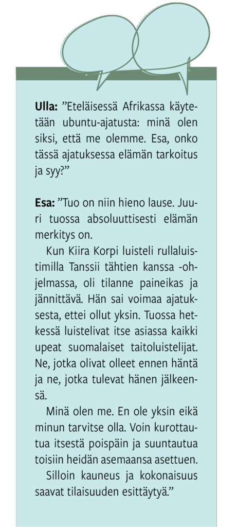 Minä olen siksi, että me olemme/Mitä muuta Esa Saarinen sanoi?
Itsekkyyden ja itsekeskeisyyden vasta-ajatteluna voidaan pitää eteläisessä Afrikassa käytettyä ubuntu-ajatusta: minä olen siksi, että me olemme. Onko tässä ajatuksessa elämän tarkoitus ja syy, Esa Saarinen?
”Tuo on niin hieno lause. Juuri tuossa absoluuttisesti elämän merkitys on”, Saarinen vastaa.
Hän kertoo tilanteesta, jossa taitoluistelija Kiira Korpi vieraili Tanssii tähtien kanssa -ohjelmassa. Kun taitoluistelija jään sijaan luisteli rullaluistimilla tanssilattialla, oli tilanne jo olosuhteiltaan paineikas. Lisäksi tieto siitä, että on miljoonan ihmisen katseen kohteena, lisäsi jännitystä.
”Tuolloin Kiira Korpi sai voimaa ajatuksesta, että hän ei ollut tilanteessa yksin. Tuossa hetkessä luistelivat itse asiassa kaikki upeat suomalaiset taitoluistelijat. Ne, jotka olivat olleet ennen häntä ja ne, jotka tulevat hänen jälkeensä”, Saarinen kertoo.
Minä olen me. En ole yksin eikä minun tarvitse olla.
Minä olen me. Voin kurottautua itsestä poispäin ja suuntautua toisiin heidän asemaansa asettuen.
Silloin kauneus ja kokonaisuus saavat tilaisuuden esittäytyä.