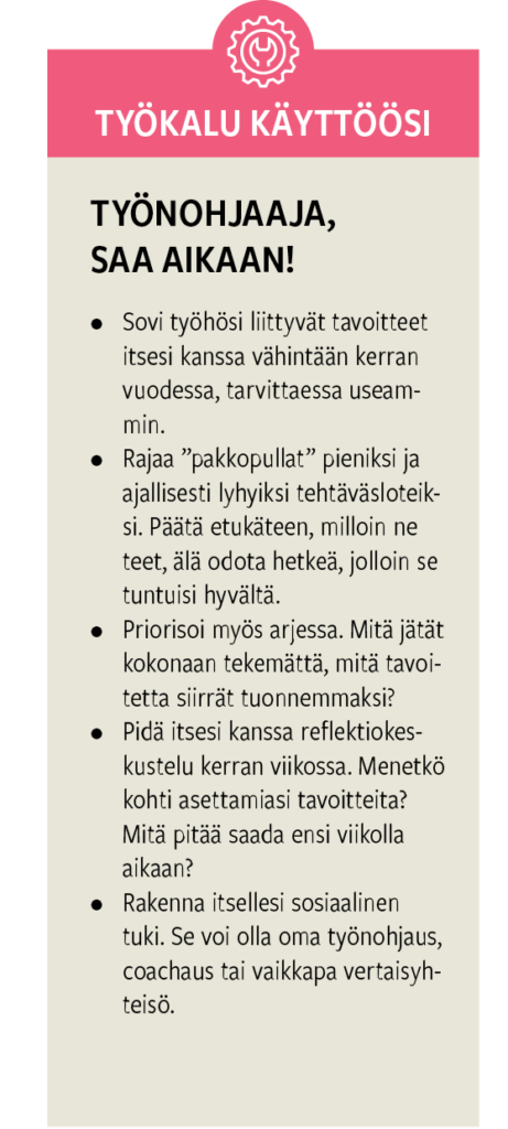 TYÖNOHJAAJA, SAA AIKAAN! • Sovi työhösi liittyvät tavoit- teet itsesi kanssa vähintään kerran vuodessa, tarvittaessa useammin. • Rajaa ”pakkopullat” pieniksi ja ajallisesti lyhyiksi tehtäväslo- teiksi. Päätä etukäteen, milloin ne teet, älä odota hetkeä, jol- loin se tuntuisi hyvältä. • Priorisoi myös arjessa. Mitä jätät kokonaan tekemättä, mitä tavoitetta siirrät tuon- nemmaksi? • Pidä itsesi kanssa reflektio- keskustelu kerran viikossa. Menetkö kohti asettamiasi ta- voitteita? Mitä pitää saada ensi viikolla aikaan? • Rakenna itsellesi sosiaalinen tuki. Se voi olla oma työnoh- jaus, coachaus tai vaikkapa vertaisyhteisö.