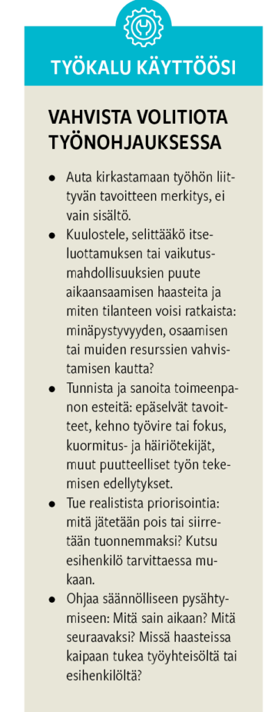 VAHVISTA VOLITIOTA TYÖNOHJAUKSESSA • Auta kirkastamaan työhön liittyvän tavoitteen merkitys, ei vain sisältö. • Kuulostele, selittääkö itse- luottamuksen tai vaikutus- mahdollisuuksien puute aikaansaamisen haasteita ja miten tilanteen voisi ratkaista: minäpystyvyyden, osaamisen tai muiden resurssien vahvis- tamisen kautta? • Tunnista ja sanoita toimeenpa- non esteitä: epäselvät tavoit- teet, kehno työvire tai fokus, kuormitus- ja häiriötekijät, muut puutteelliset työn teke- misen edellytykset. • Tue realistista priorisointia: mitä jätetään pois tai siirre- tään tuonnemmaksi? Kutsu esihenkilö tarvittaessa mu- kaan. • Ohjaa säännölliseen pysähty- miseen: Mitä sain aikaan? Mitä seuraavaksi? Missä haasteissa kaipaan tukea työyhteisöltä tai esihenkilöltä?