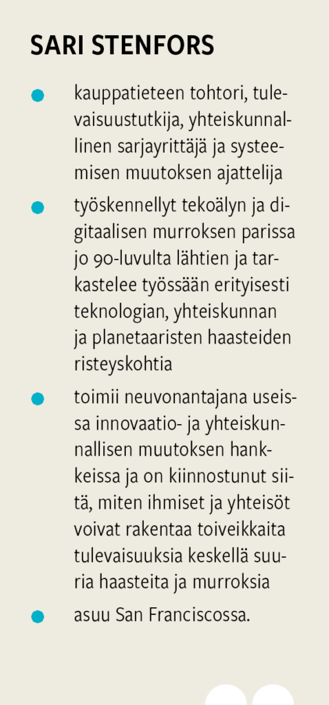 Sari Stenfors on kauppatieteen tohtori, tulevaisuustutkija ja systeemisen muutoksen asiantuntija. Hän on työskennellyt tekoälyn ja digitaalisen murroksen parissa 1990-luvulta lähtien sekä toimii neuvonantajana innovaatio- ja yhteiskunnallisen muutoksen hankkeissa.