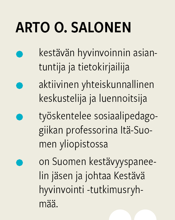Arto O. Salonen on kestävän hyvinvoinnin asiantuntija, tietokirjailija ja Itä-Suomen yliopiston sosiaalipedagogiikan professori. Hän kuuluu Suomen kestävyyspaneeliin ja johtaa Kestävä hyvinvointi -tutkimusryhmää.